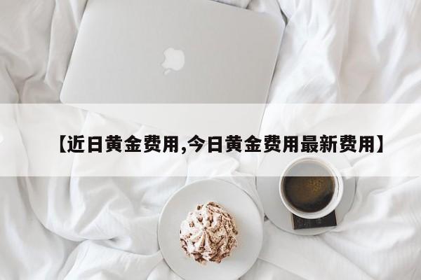 【近日黄金费用,今日黄金费用最新费用】