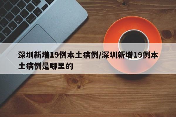 深圳新增19例本土病例/深圳新增19例本土病例是哪里的