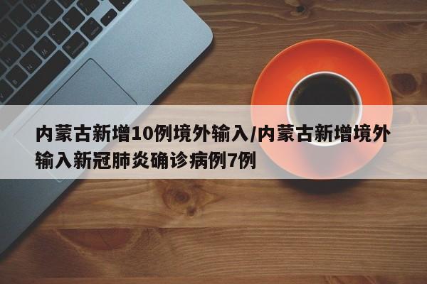 内蒙古新增10例境外输入/内蒙古新增境外输入新冠肺炎确诊病例7例