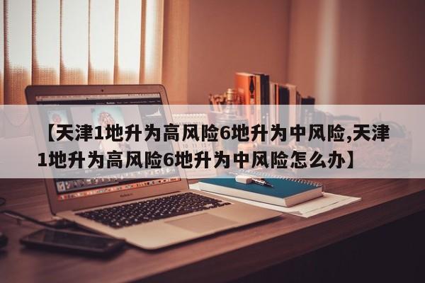 【天津1地升为高风险6地升为中风险,天津1地升为高风险6地升为中风险怎么办】