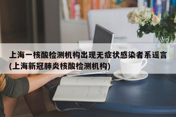 上海一核酸检测机构出现无症状感染者系谣言(上海新冠肺炎核酸检测机构)