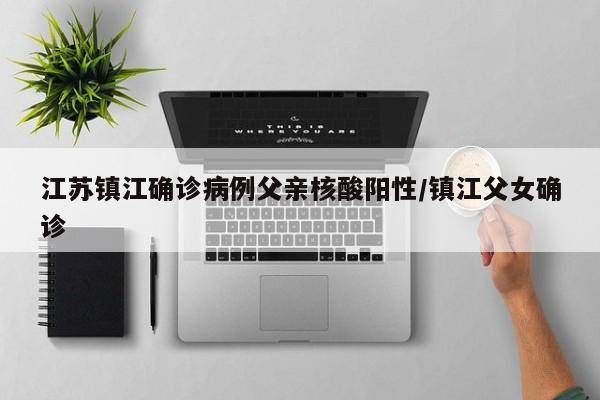 江苏镇江确诊病例父亲核酸阳性/镇江父女确诊