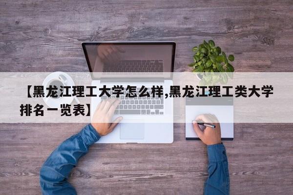 【黑龙江理工大学怎么样,黑龙江理工类大学排名一览表】