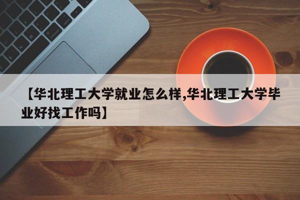 【华北理工大学就业怎么样,华北理工大学毕业好找工作吗】