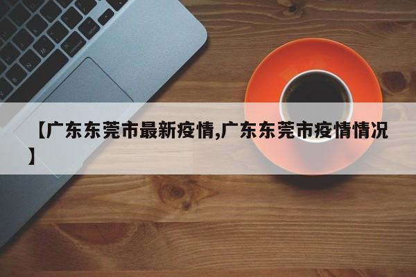 【广东东莞市最新疫情,广东东莞市疫情情况】