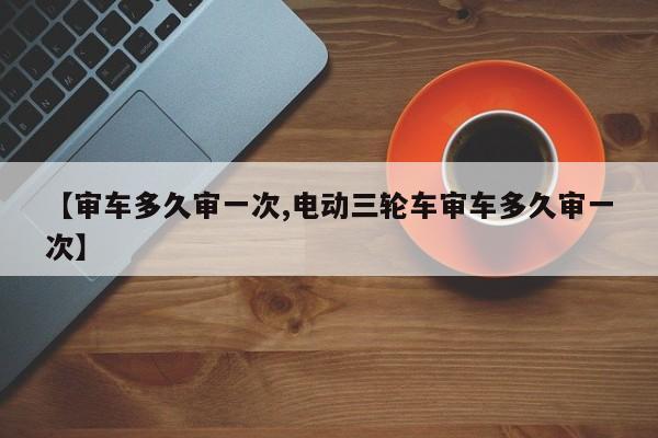 【审车多久审一次,电动三轮车审车多久审一次】