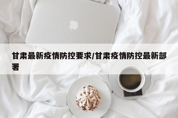 甘肃最新疫情防控要求/甘肃疫情防控最新部署