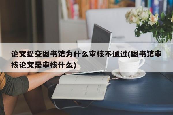 论文提交图书馆为什么审核不通过(图书馆审核论文是审核什么)