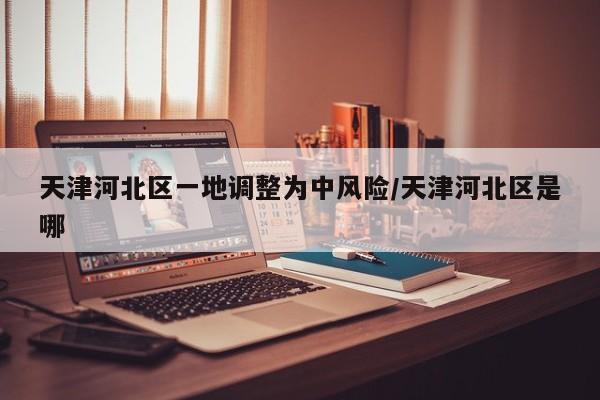 天津河北区一地调整为中风险/天津河北区是哪