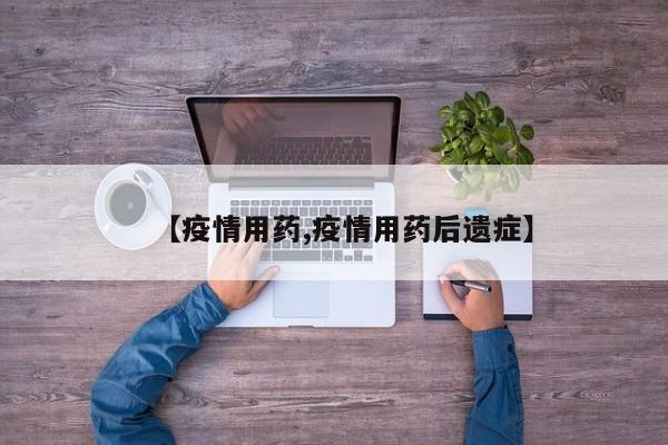 【疫情用药,疫情用药后遗症】