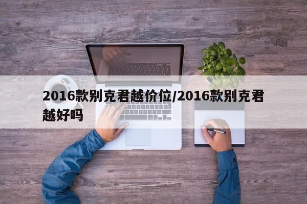 2016款别克君越价位/2016款别克君越好吗