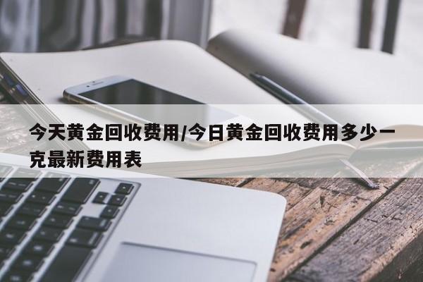 今天黄金回收费用/今日黄金回收费用多少一克最新费用表