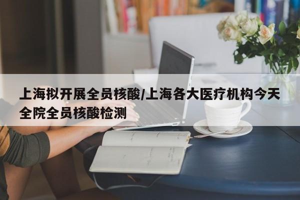 上海拟开展全员核酸/上海各大医疗机构今天全院全员核酸检测