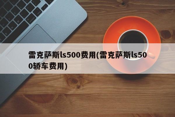 雷克萨斯ls500费用(雷克萨斯ls500轿车费用)