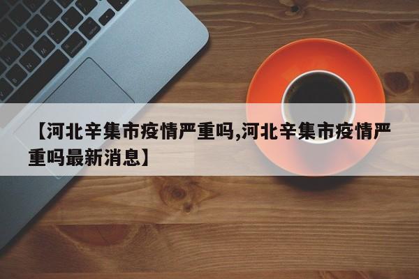 【河北辛集市疫情严重吗,河北辛集市疫情严重吗最新消息】
