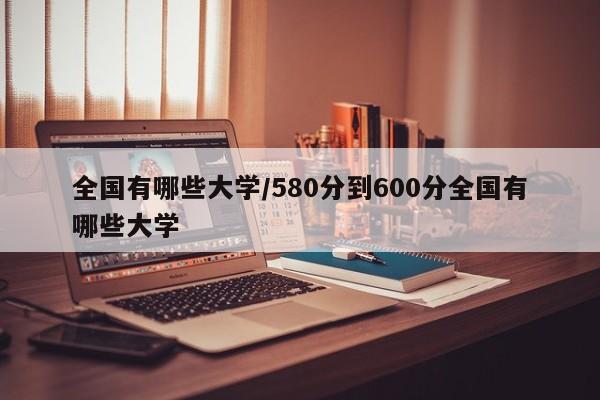 全国有哪些大学/580分到600分全国有哪些大学