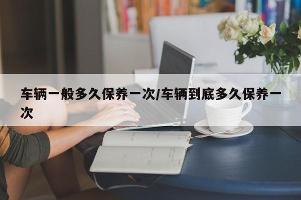 车辆一般多久保养一次/车辆到底多久保养一次