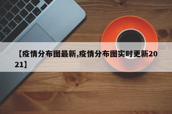 【疫情分布图最新,疫情分布图实时更新2021】