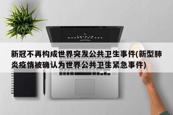 新冠不再构成世界突发公共卫生事件(新型肺炎疫情被确认为世界公共卫生紧急事件)