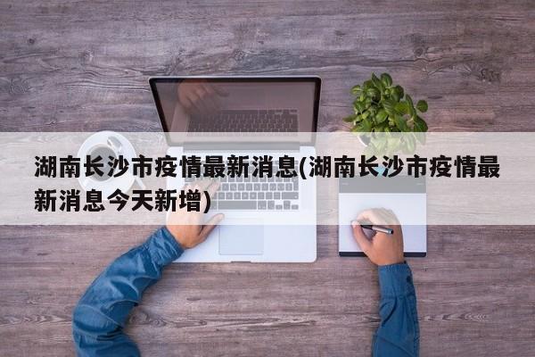 湖南长沙市疫情最新消息(湖南长沙市疫情最新消息今天新增)