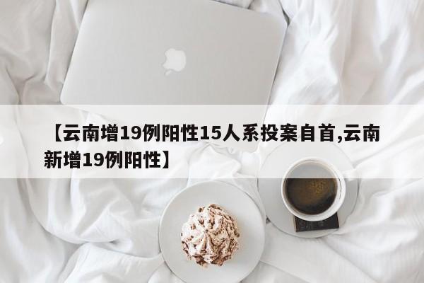 【云南增19例阳性15人系投案自首,云南新增19例阳性】