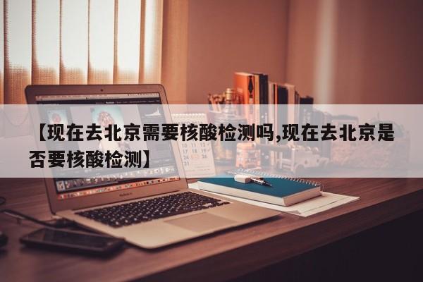 【现在去北京需要核酸检测吗,现在去北京是否要核酸检测】