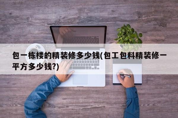 包一栋楼的精装修多少钱(包工包料精装修一平方多少钱?)