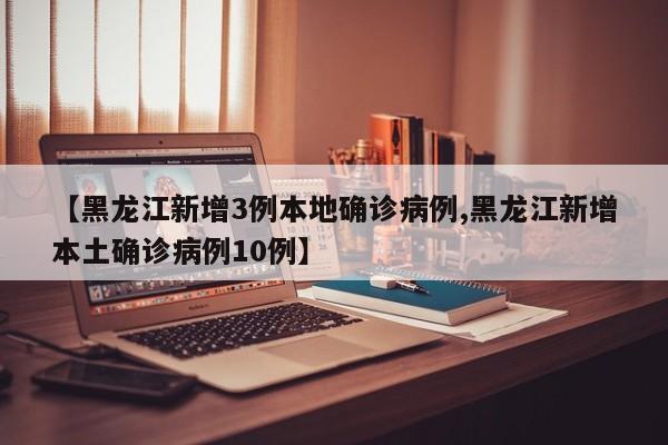 【黑龙江新增3例本地确诊病例,黑龙江新增本土确诊病例10例】