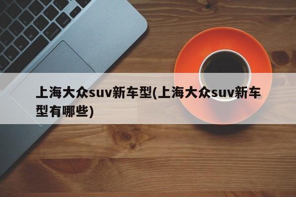 上海大众suv新车型(上海大众suv新车型有哪些)