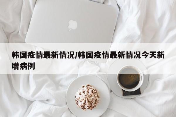 韩国疫情最新情况/韩国疫情最新情况今天新增病例