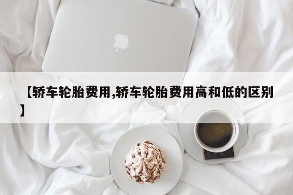 【轿车轮胎费用,轿车轮胎费用高和低的区别】