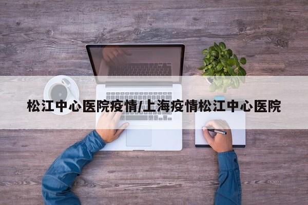 松江中心医院疫情/上海疫情松江中心医院