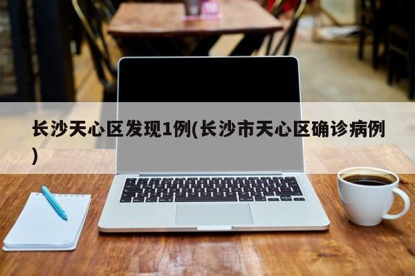 长沙天心区发现1例(长沙市天心区确诊病例)