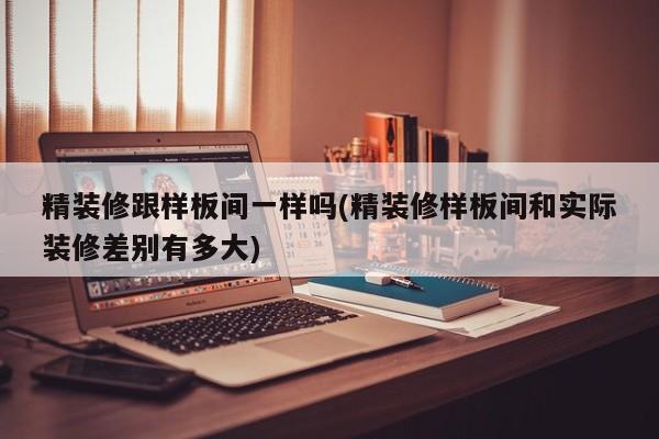 精装修跟样板间一样吗(精装修样板间和实际装修差别有多大)