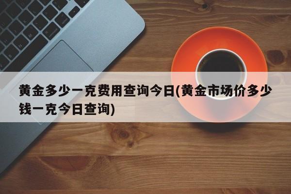 黄金多少一克费用查询今日(黄金市场价多少钱一克今日查询)
