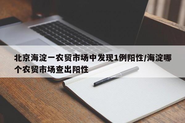 北京海淀一农贸市场中发现1例阳性/海淀哪个农贸市场查出阳性
