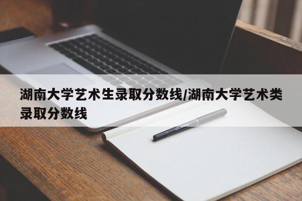 湖南大学艺术生录取分数线/湖南大学艺术类录取分数线