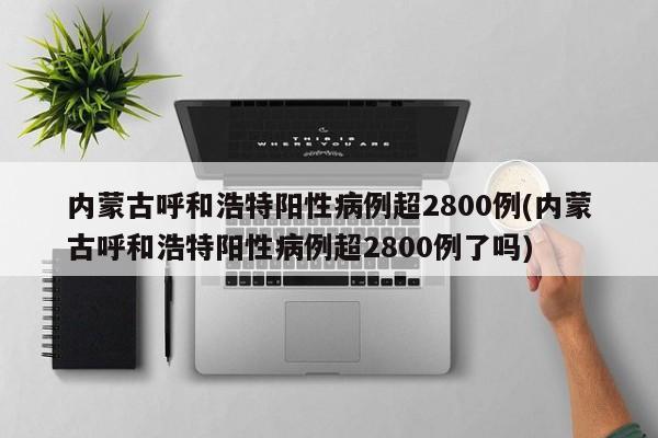 内蒙古呼和浩特阳性病例超2800例(内蒙古呼和浩特阳性病例超2800例了吗)