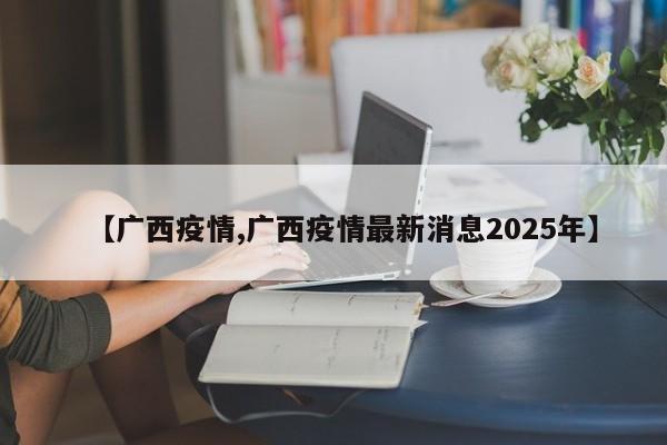 【广西疫情,广西疫情最新消息2025年】