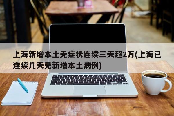 上海新增本土无症状连续三天超2万(上海已连续几天无新增本土病例)