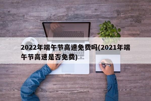 2022年端午节高速免费吗(2021年端午节高速是否免费)