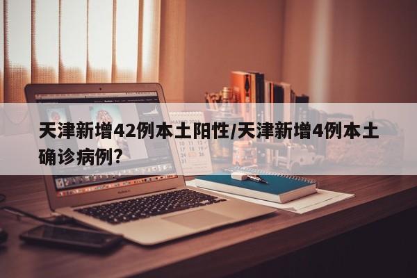 天津新增42例本土阳性/天津新增4例本土确诊病例?