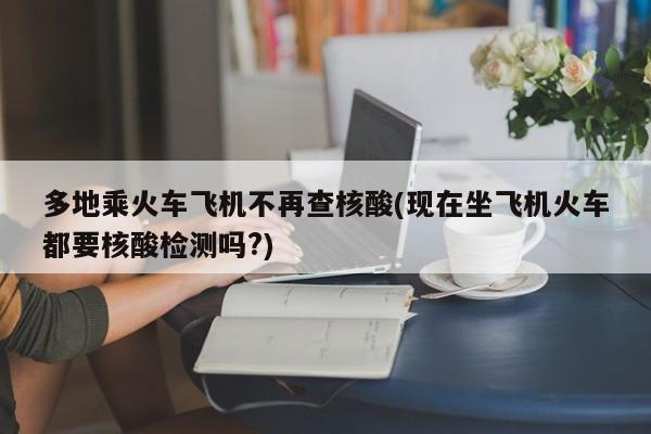 多地乘火车飞机不再查核酸(现在坐飞机火车都要核酸检测吗?)