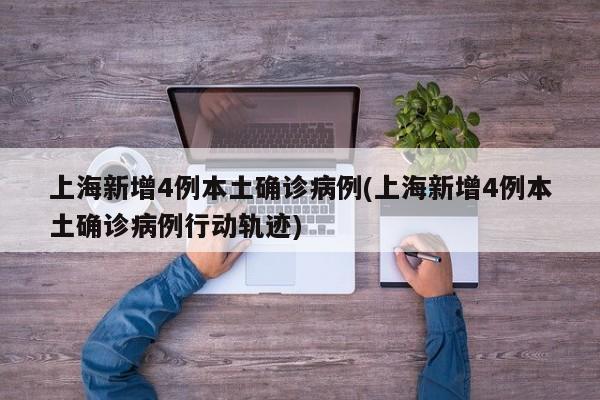 上海新增4例本土确诊病例(上海新增4例本土确诊病例行动轨迹)