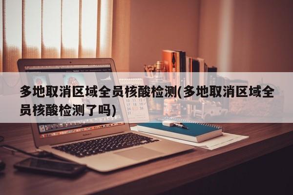 多地取消区域全员核酸检测(多地取消区域全员核酸检测了吗)