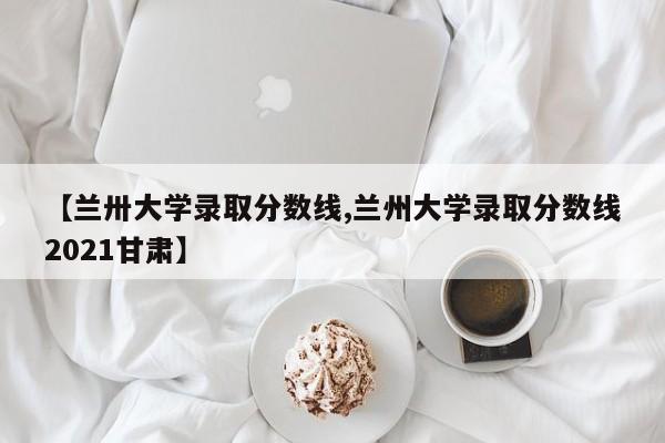 【兰卅大学录取分数线,兰州大学录取分数线2021甘肃】