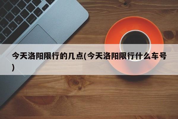 今天洛阳限行的几点(今天洛阳限行什么车号)