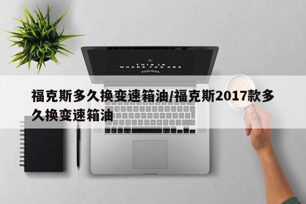 福克斯多久换变速箱油/福克斯2017款多久换变速箱油