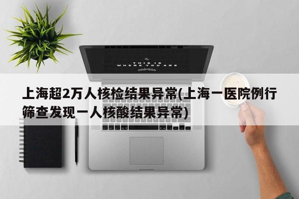 上海超2万人核检结果异常(上海一医院例行筛查发现一人核酸结果异常)