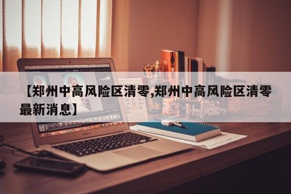 【郑州中高风险区清零,郑州中高风险区清零最新消息】